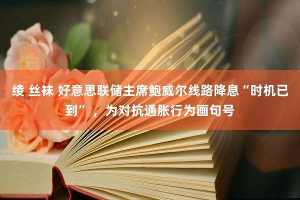 绫 丝袜 好意思联储主席鲍威尔线路降息“时机已到” ，为对抗通胀行为画句号