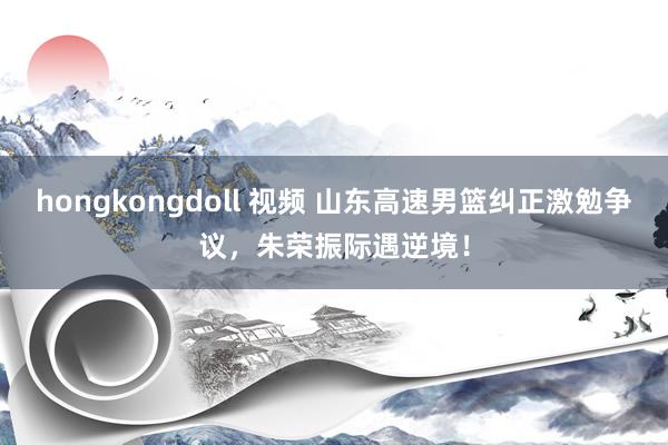 hongkongdoll 视频 山东高速男篮纠正激勉争议，朱荣振际遇逆境！