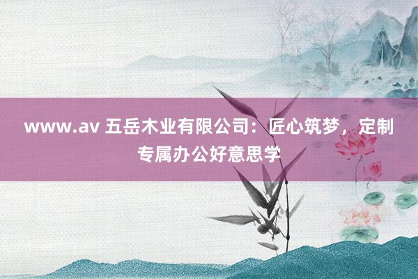 www.av 五岳木业有限公司：匠心筑梦，定制专属办公好意思学