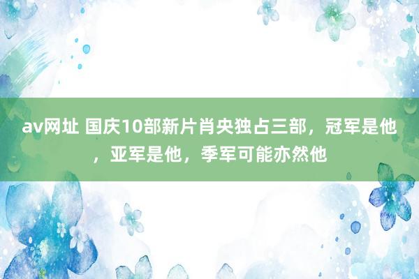 av网址 国庆10部新片肖央独占三部，冠军是他，亚军是他，季军可能亦然他