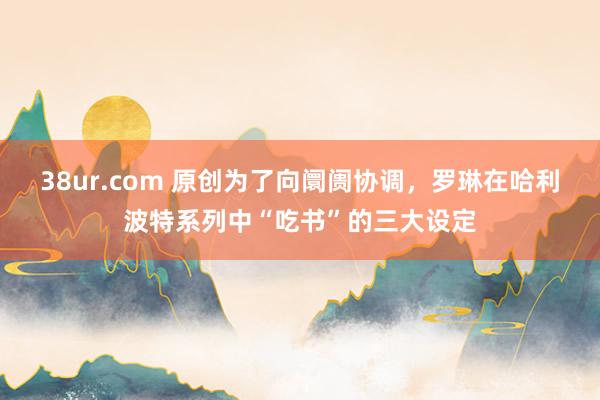 38ur.com 原创为了向阛阓协调，罗琳在哈利波特系列中“吃书”的三大设定