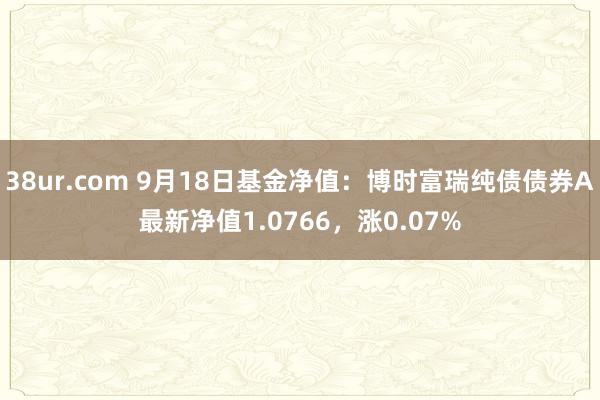 38ur.com 9月18日基金净值：博时富瑞纯债债券A最新净值1.0766，涨0.07%