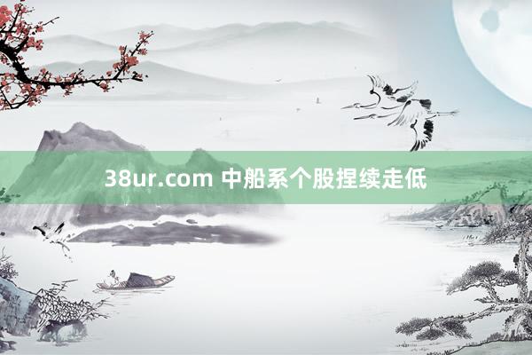 38ur.com 中船系个股捏续走低