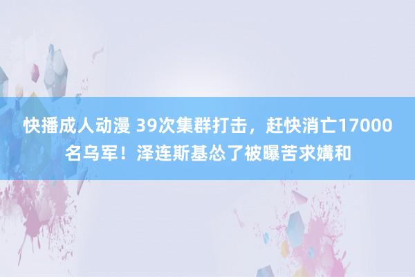 快播成人动漫 39次集群打击，赶快消亡17000名乌军！泽连斯基怂了被曝苦求媾和