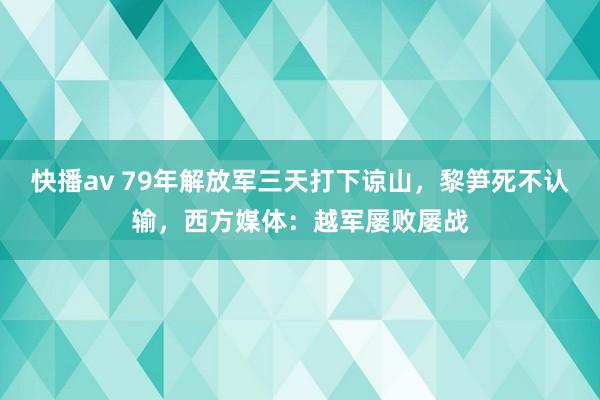 快播av 79年解放军三天打下谅山，黎笋死不认输，西方媒体：越军屡败屡战