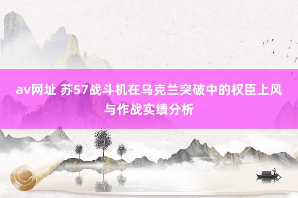 av网址 苏57战斗机在乌克兰突破中的权臣上风与作战实绩分析