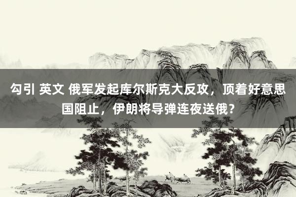 勾引 英文 俄军发起库尔斯克大反攻，顶着好意思国阻止，伊朗将导弹连夜送俄？