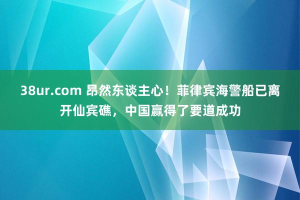 38ur.com 昂然东谈主心！菲律宾海警船已离开仙宾礁，中国赢得了要道成功