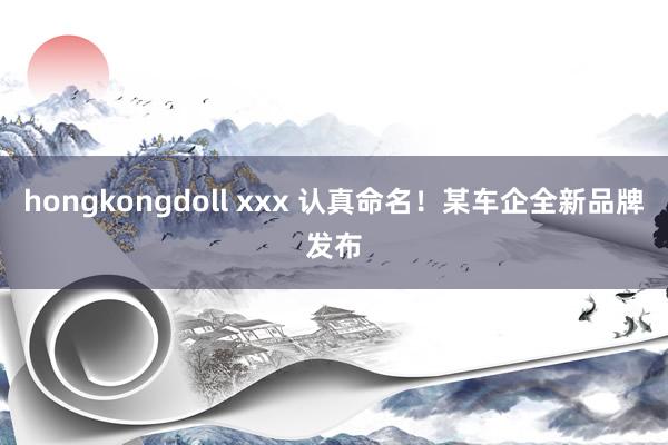 hongkongdoll xxx 认真命名！某车企全新品牌发布