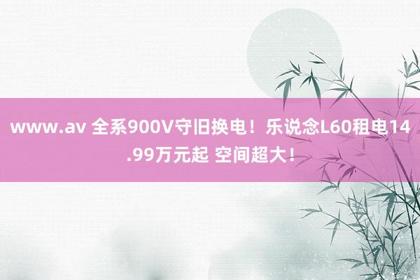 www.av 全系900V守旧换电！乐说念L60租电14.99万元起 空间超大！