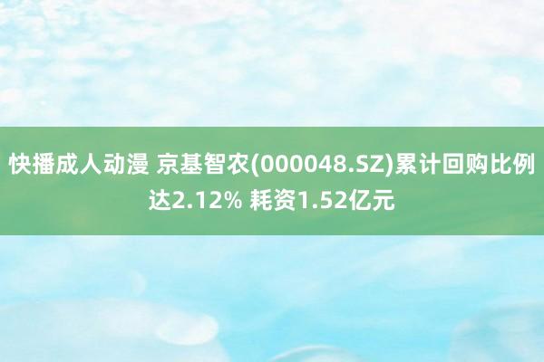 快播成人动漫 京基智农(000048.SZ)累计回购比例达2.12% 耗资1.52亿元