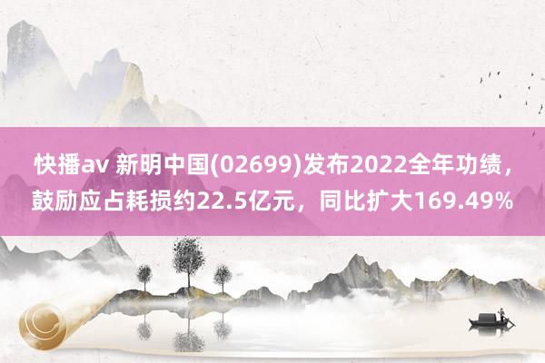 快播av 新明中国(02699)发布2022全年功绩，鼓励应占耗损约22.5亿元，同比扩大169.49%