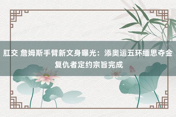 肛交 詹姆斯手臂新文身曝光：添奥运五环缅思夺金 复仇者定约宗旨完成