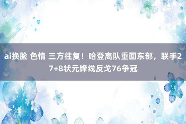 ai换脸 色情 三方往复！哈登离队重回东部，联手27+8状元锋线反戈76争冠