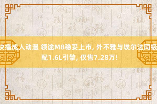 快播成人动漫 领途M8稳妥上市， 外不雅与埃尔法同级， 配1.6L引擎， 仅售7.28万!