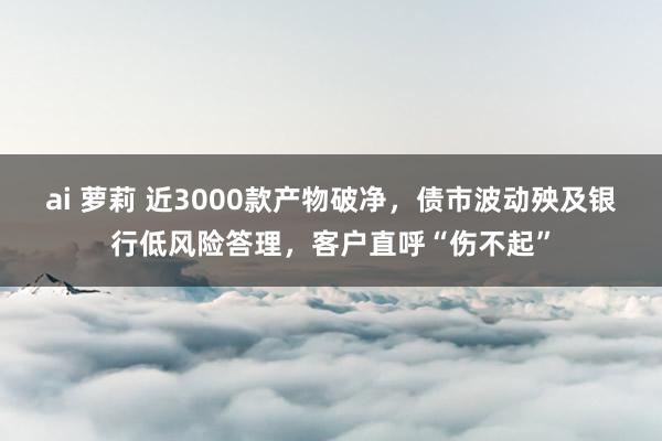 ai 萝莉 近3000款产物破净，债市波动殃及银行低风险答理，客户直呼“伤不起”