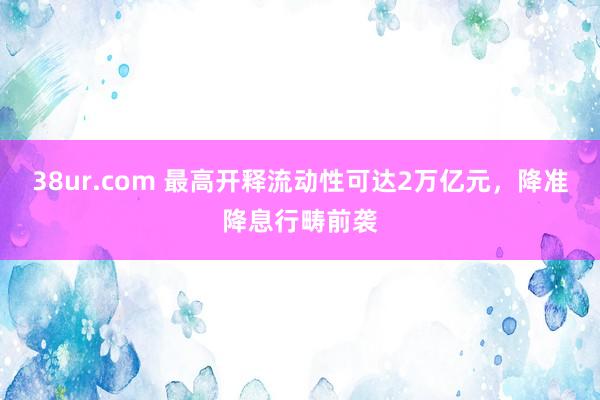 38ur.com 最高开释流动性可达2万亿元，降准降息行畴前袭