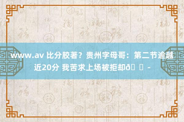 www.av 比分胶著？贵州字母哥：第二节逾越近20分 我苦求上场被拒却😭