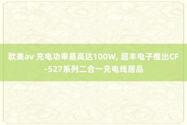 欧美av 充电功率最高达100W， 超丰电子推出CF-527系列二合一充电线居品