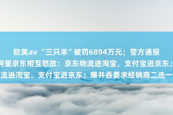 欧美av “三只羊”被罚6894万元；警方通报三只羊卢某某灌音事件；阿里京东相互怒放：京东物流进淘宝，支付宝进京东；曝并吞要求经销商二选一