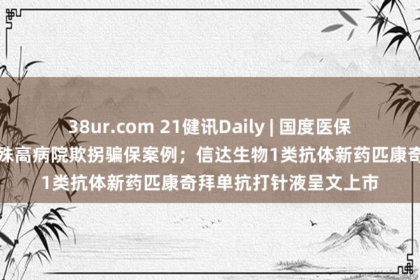 38ur.com 21健讯Daily | 国度医保局再公布部分入院率特殊高病院欺拐骗保案例；信达生物1类抗体新药匹康奇拜单抗打针液呈文上市