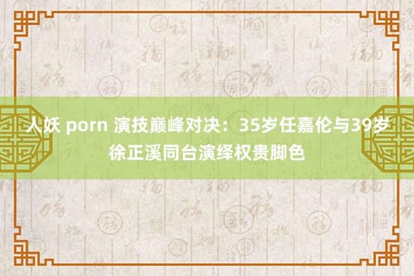 人妖 porn 演技巅峰对决：35岁任嘉伦与39岁徐正溪同台演绎权贵脚色