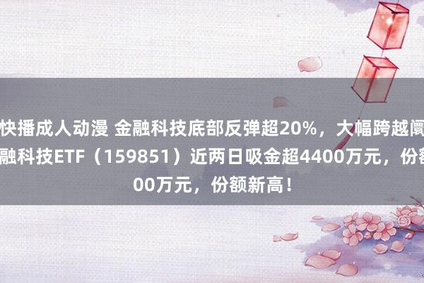 快播成人动漫 金融科技底部反弹超20%，大幅跨越阛阓！金融科技ETF（159851）近两日吸金超4400万元，份额新高！