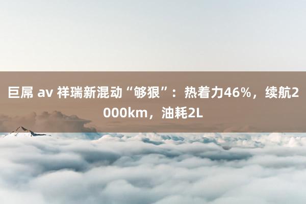 巨屌 av 祥瑞新混动“够狠”：热着力46%，续航2000km，油耗2L