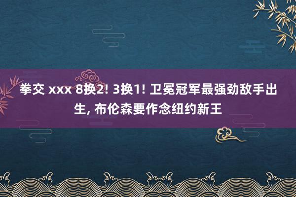 拳交 xxx 8换2! 3换1! 卫冕冠军最强劲敌手出生， 布伦森要作念纽约新王