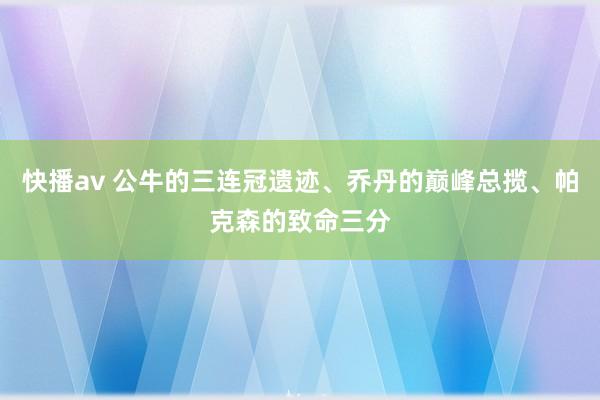 快播av 公牛的三连冠遗迹、乔丹的巅峰总揽、帕克森的致命三分