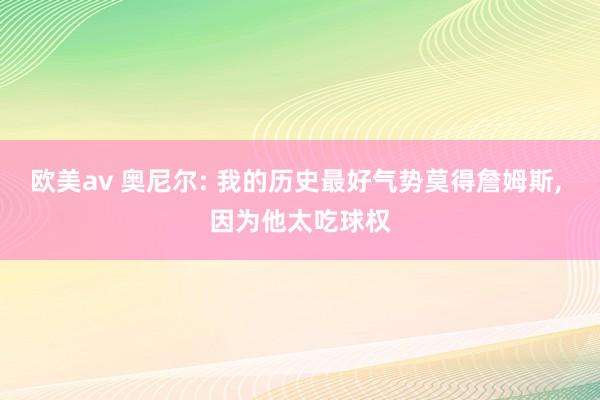 欧美av 奥尼尔: 我的历史最好气势莫得詹姆斯， 因为他太吃球权