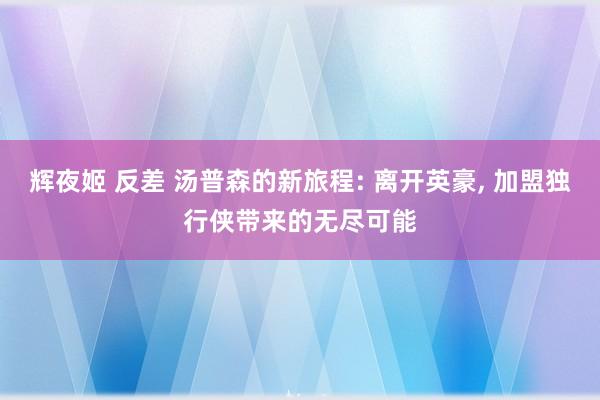 辉夜姬 反差 汤普森的新旅程: 离开英豪， 加盟独行侠带来的无尽可能