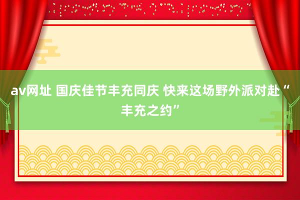 av网址 国庆佳节丰充同庆 快来这场野外派对赴“丰充之约”