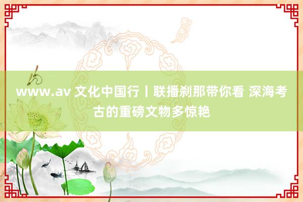 www.av 文化中国行丨联播刹那带你看 深海考古的重磅文物多惊艳