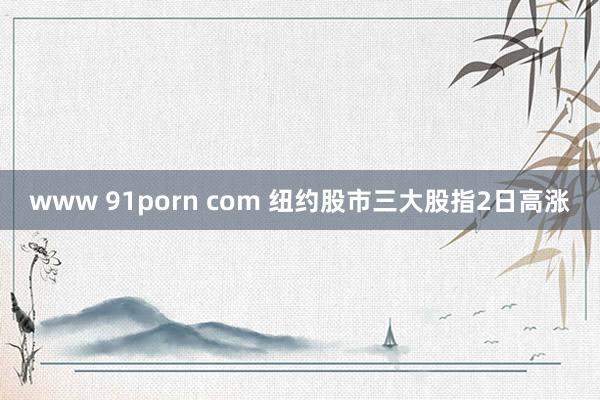 www 91porn com 纽约股市三大股指2日高涨