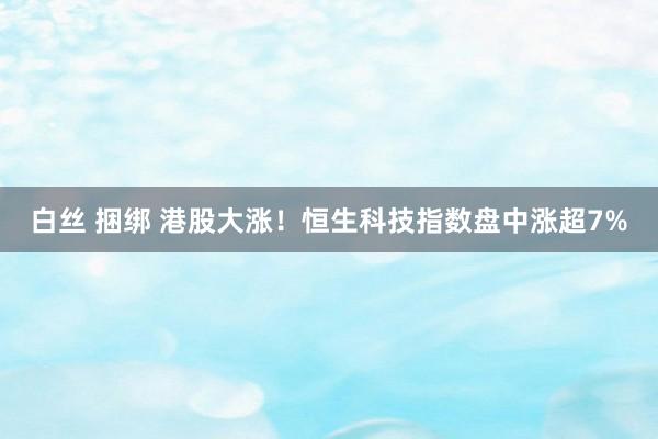 白丝 捆绑 港股大涨！恒生科技指数盘中涨超7%