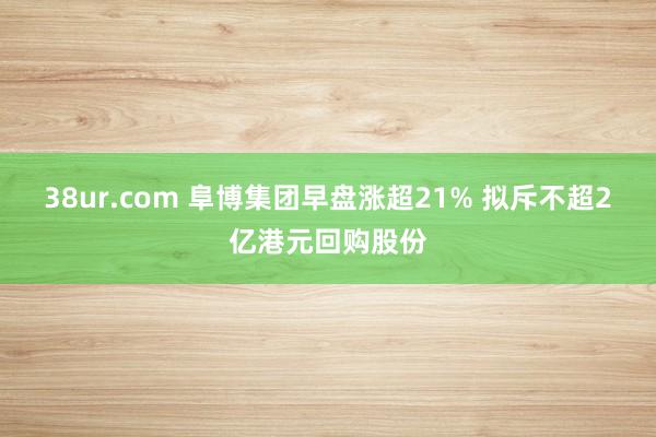 38ur.com 阜博集团早盘涨超21% 拟斥不超2亿港元回购股份