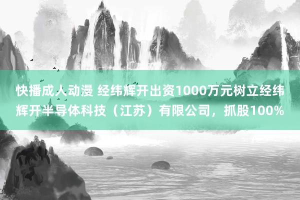 快播成人动漫 经纬辉开出资1000万元树立经纬辉开半导体科技（江苏）有限公司，抓股100%