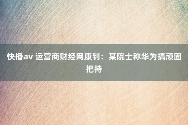 快播av 运营商财经网康钊：某院士称华为搞顽固把持