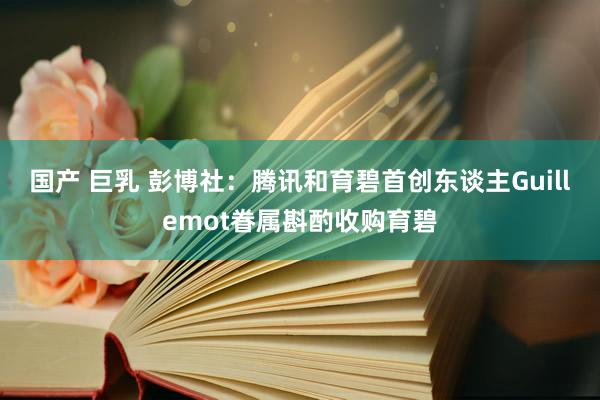 国产 巨乳 彭博社：腾讯和育碧首创东谈主Guillemot眷属斟酌收购育碧