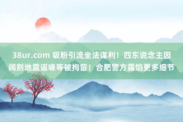 38ur.com 吸粉引流坐法谋利！四东说念主因阔别地震谣喙等被拘留！合肥警方露馅更多细节