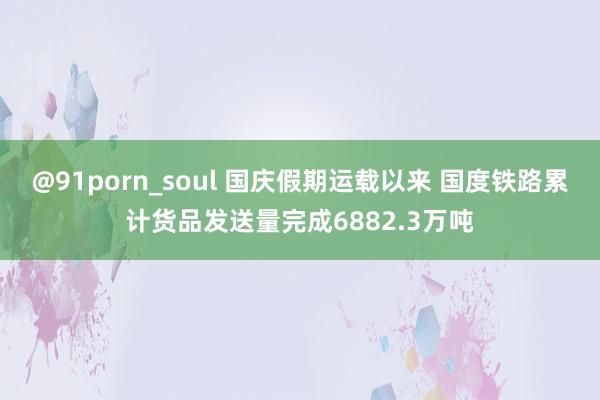 @91porn_soul 国庆假期运载以来 国度铁路累计货品发送量完成6882.3万吨