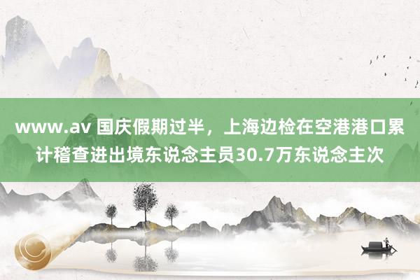 www.av 国庆假期过半，上海边检在空港港口累计稽查进出境东说念主员30.7万东说念主次