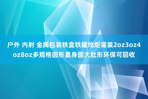 户外 内射 金属包装铁盒铁罐烛炬灌装2oz3oz4oz8oz多规格圆形直身圆大肚形环保可回收