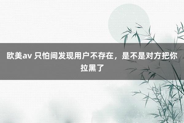 欧美av 只怕间发现用户不存在，是不是对方把你拉黑了