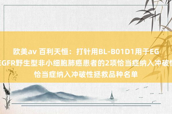 欧美av 百利天恒：打针用BL-B01D1用于EGFR敏锐突变及EGFR野生型非小细胞肺癌患者的2项恰当症纳入冲破性拯救品种名单