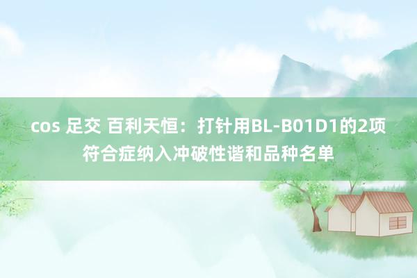 cos 足交 百利天恒：打针用BL-B01D1的2项符合症纳入冲破性谐和品种名单