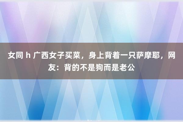 女同 h 广西女子买菜，身上背着一只萨摩耶，网友：背的不是狗而是老公