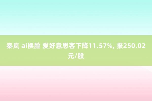 秦岚 ai换脸 爱好意思客下降11.57%， 报250.02元/股