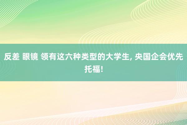 反差 眼镜 领有这六种类型的大学生， 央国企会优先托福!